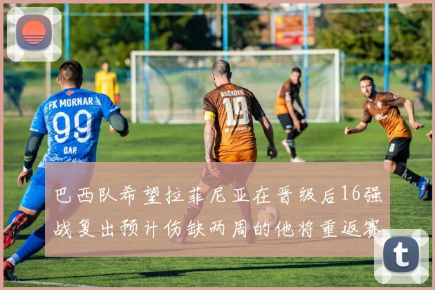 巴西队希望拉菲尼亚在晋级后16强战复出预计伤缺两周的他将重返赛场