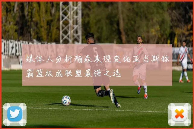 媒体人分析瀚森表现变化亚当斯称霸篮板成联盟最强之选
