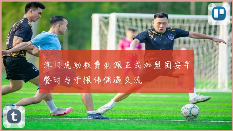 津门虎助教费利佩正式加盟国安早餐时与于根伟偶遇交流
