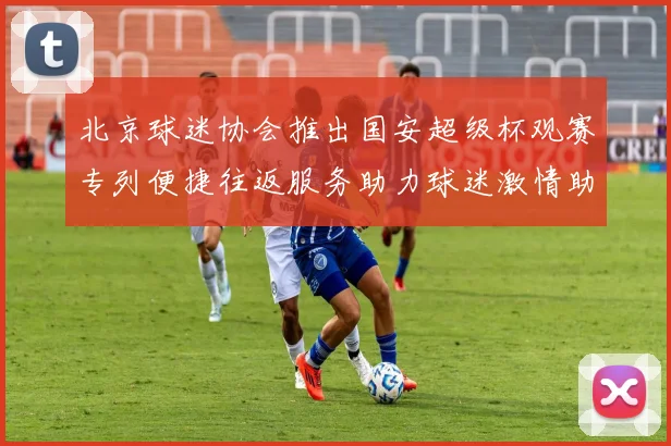 北京球迷协会推出国安超级杯观赛专列便捷往返服务助力球迷激情助阵