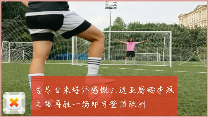 苦尽甘来塔帅感慨三连亚磨砺夺冠之路再胜一场即可登顶欧洲
