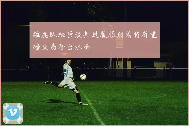 雄鹿队秘密谈判进展顺利或将有重磅交易浮出水面