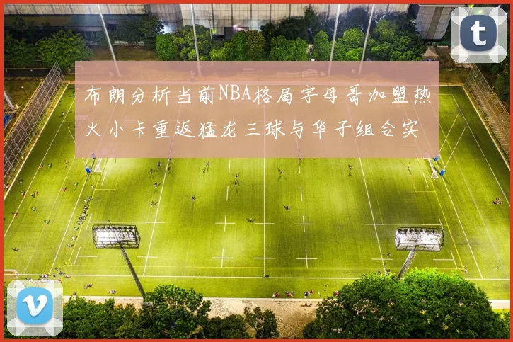 布朗分析当前NBA格局字母哥加盟热火小卡重返猛龙三球与华子组合实力强劲