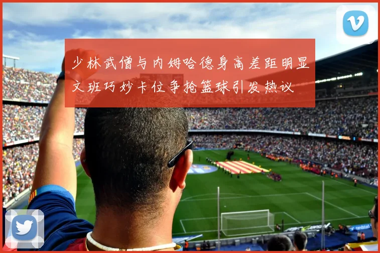 少林武僧与内姆哈德身高差距明显文班巧妙卡位争抢篮球引发热议