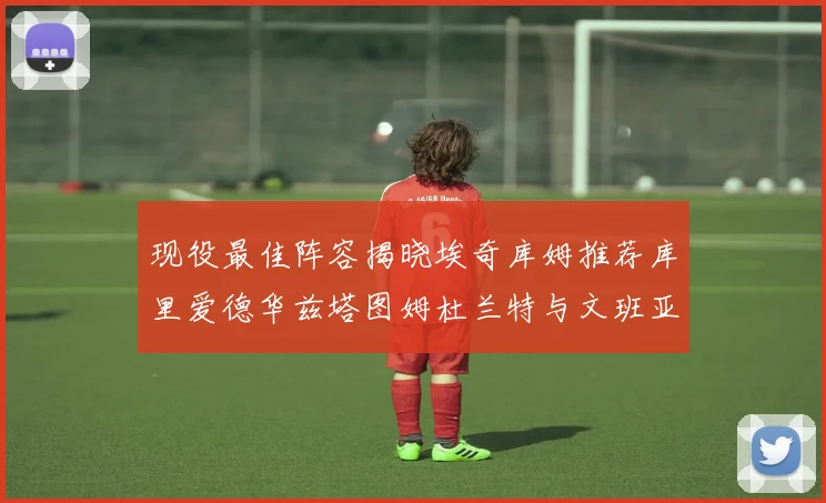 现役最佳阵容揭晓埃奇库姆推荐库里爱德华兹塔图姆杜兰特与文班亚马