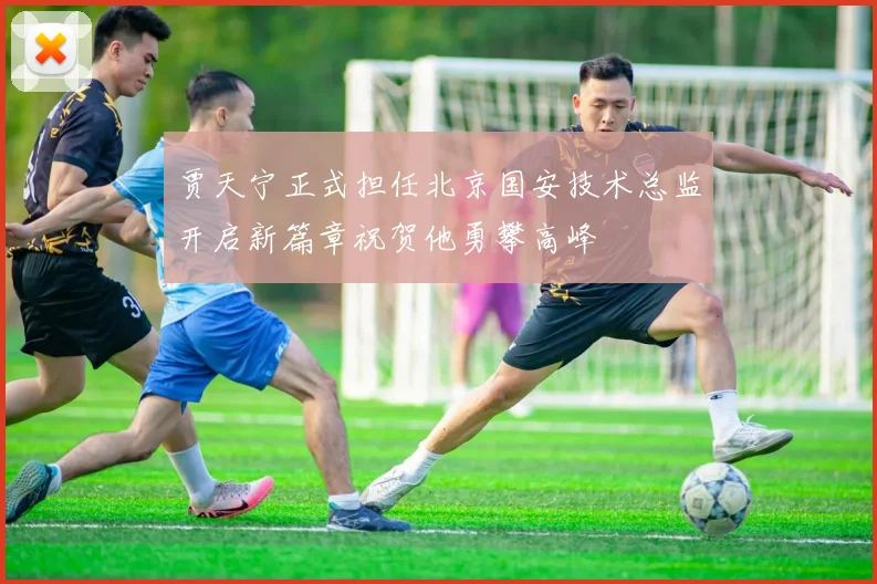 贾天宁正式担任北京国安技术总监开启新篇章祝贺他勇攀高峰