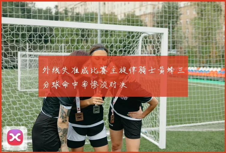 外线失准成比赛主旋律骑士黄蜂三分球命中率惨淡对决