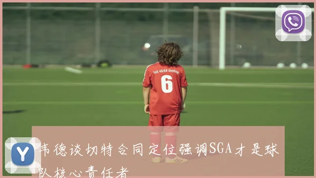 韦德谈切特合同定位强调SGA才是球队核心责任者