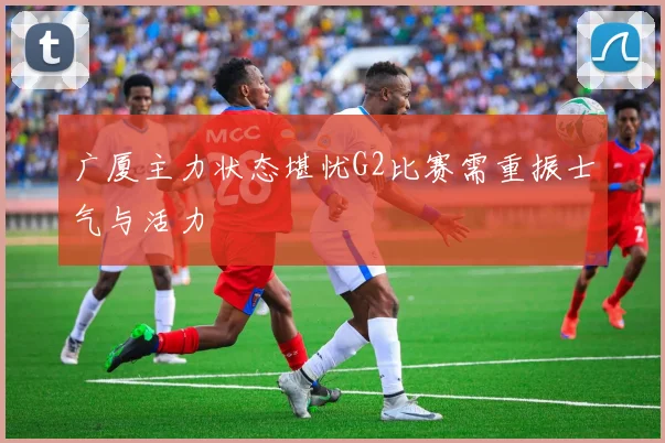 广厦主力状态堪忧G2比赛需重振士气与活力