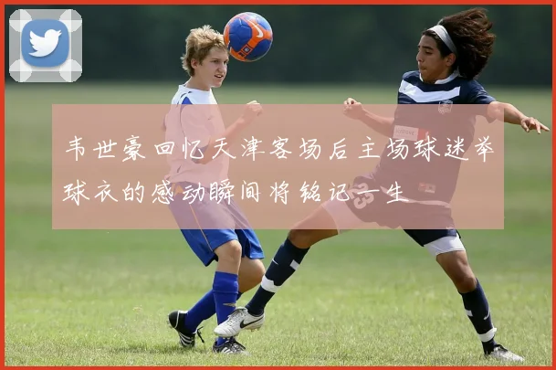 韦世豪回忆天津客场后主场球迷举球衣的感动瞬间将铭记一生