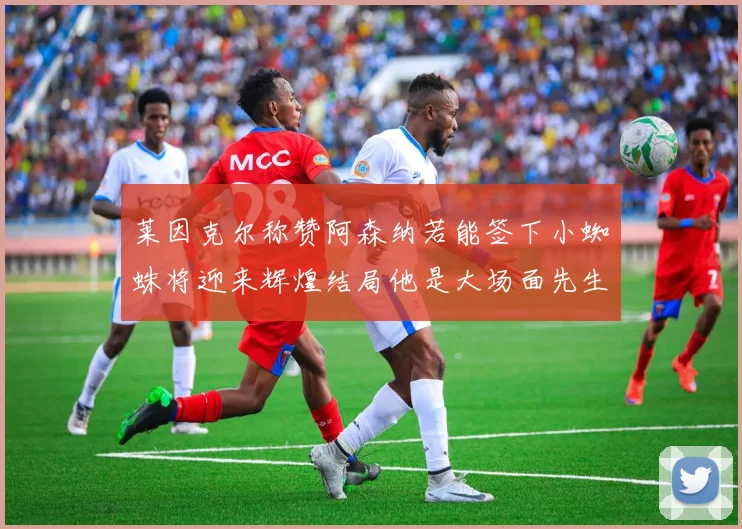 莱因克尔称赞阿森纳若能签下小蜘蛛将迎来辉煌结局他是大场面先生的最佳人选