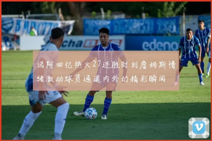 诺阿回忆热火27连胜时刻詹姆斯情绪激动球员通道内外的精彩瞬间