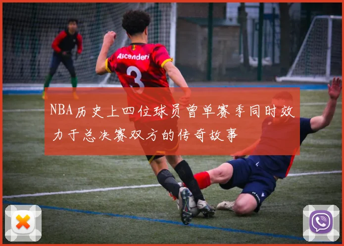 NBA历史上四位球员曾单赛季同时效力于总决赛双方的传奇故事