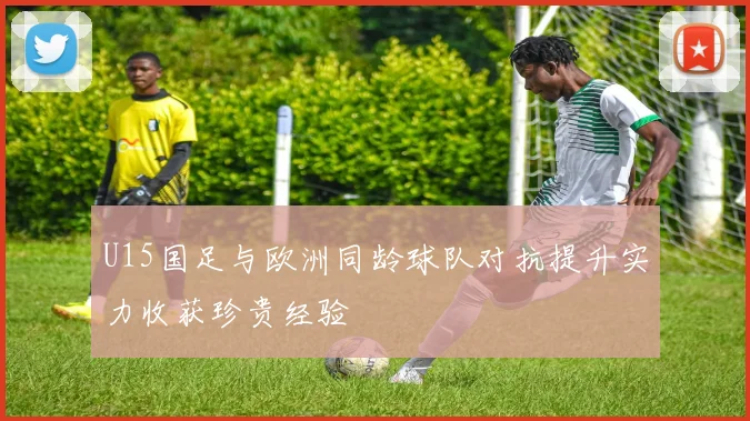 U15国足与欧洲同龄球队对抗提升实力收获珍贵经验