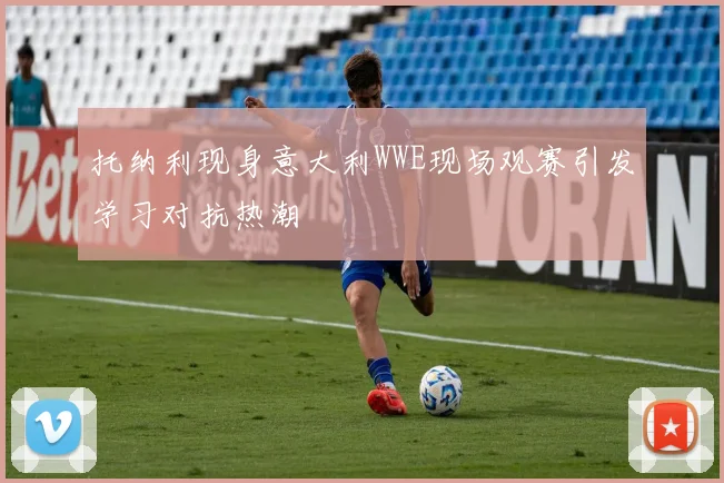 托纳利现身意大利WWE现场观赛引发学习对抗热潮