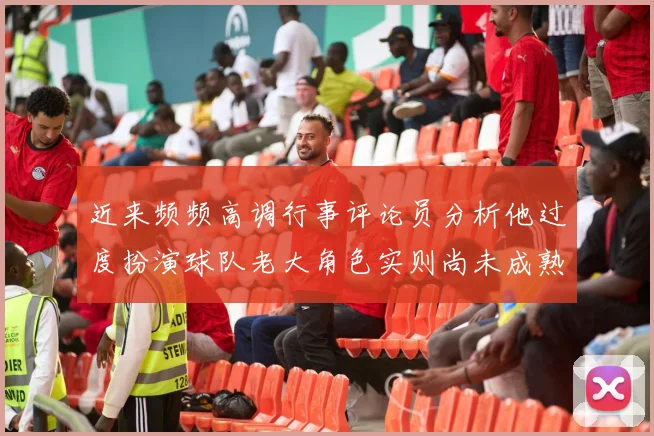 近来频频高调行事评论员分析他过度扮演球队老大角色实则尚未成熟