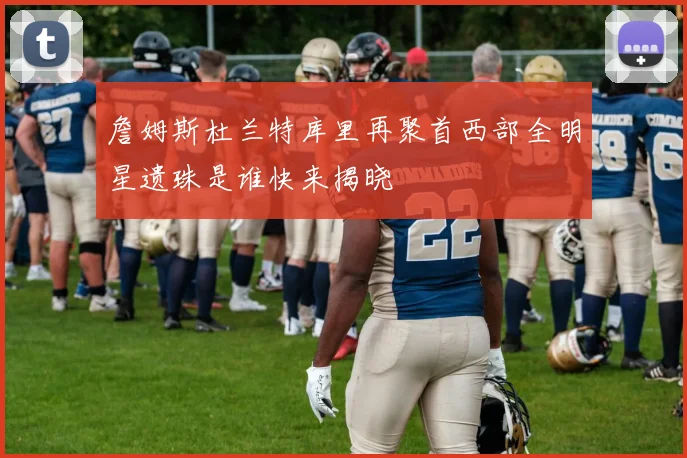 詹姆斯杜兰特库里再聚首西部全明星遗珠是谁快来揭晓
