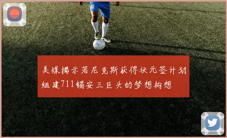 美媒揭示若尼克斯获得状元签计划组建711锡安三巨头的梦想构想