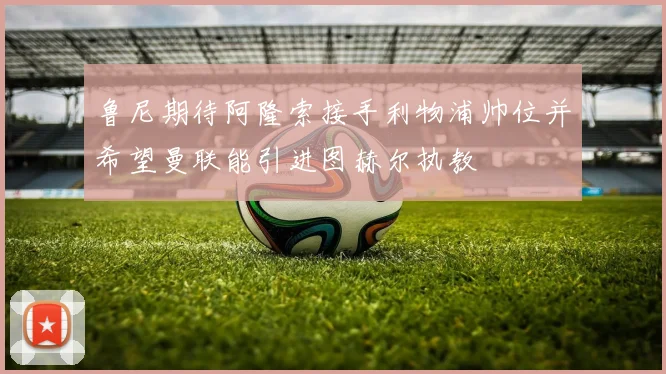 鲁尼期待阿隆索接手利物浦帅位并希望曼联能引进图赫尔执教