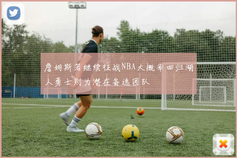 詹姆斯若继续征战NBA大概率回归湖人勇士则为潜在备选团队