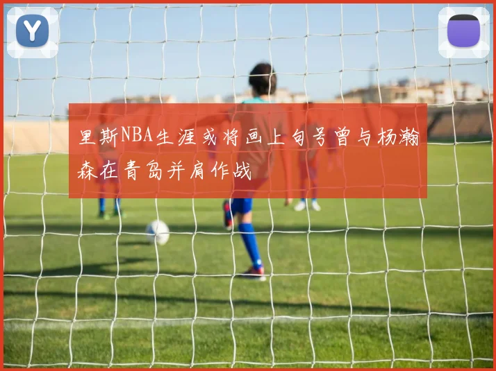 里斯NBA生涯或将画上句号曾与杨瀚森在青岛并肩作战