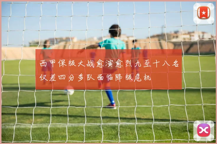 西甲保级大战愈演愈烈九至十八名仅差四分多队面临降级危机